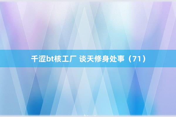 千涩bt核工厂 谈天修身处事（71）