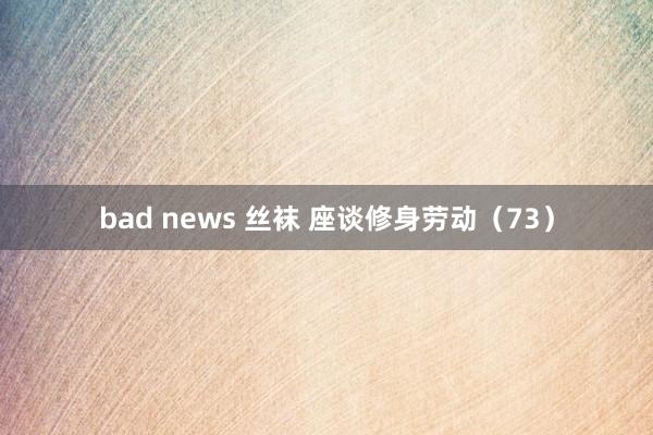 bad news 丝袜 座谈修身劳动（73）