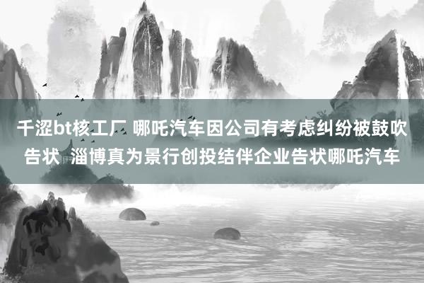 千涩bt核工厂 哪吒汽车因公司有考虑纠纷被鼓吹告状  淄博真为景行创投结伴企业告状哪吒汽车