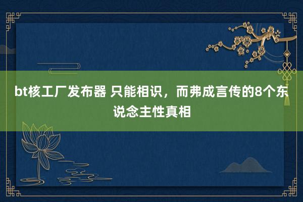 bt核工厂发布器 只能相识，而弗成言传的8个东说念主性真相