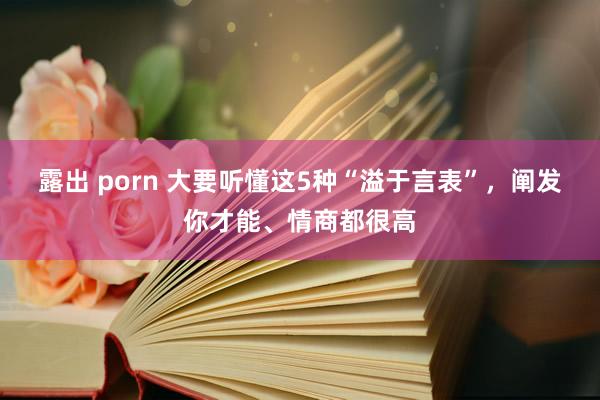 露出 porn 大要听懂这5种“溢于言表”，阐发你才能、情商都很高