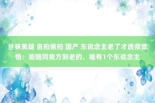 丝袜美腿 自拍偷拍 国产 东说念主老了才透彻觉悟：能随同我方到老的，唯有1个东说念主