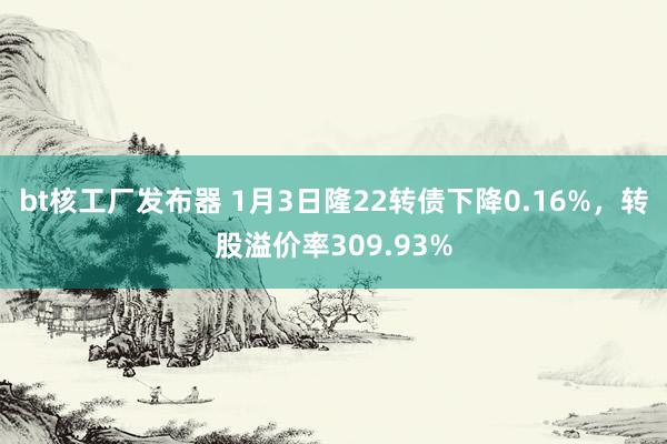 bt核工厂发布器 1月3日隆22转债下降0.16%，转股溢价率309.93%