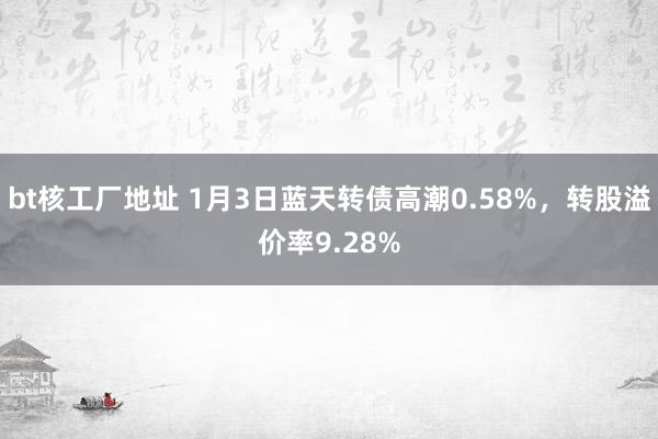 bt核工厂地址 1月3日蓝天转债高潮0.58%，转股溢价率9.28%