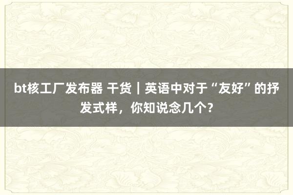 bt核工厂发布器 干货｜英语中对于“友好”的抒发式样，你知说念几个？