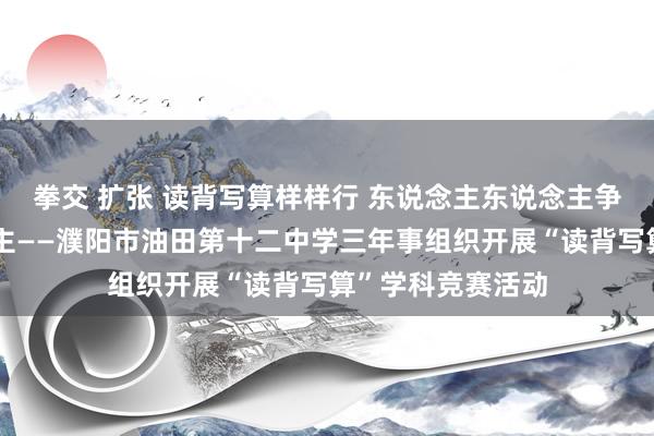 拳交 扩张 读背写算样样行 东说念主东说念主争作念小高东说念主——濮阳市油田第十二中学三年事组织开展“读背写算”学科竞赛活动