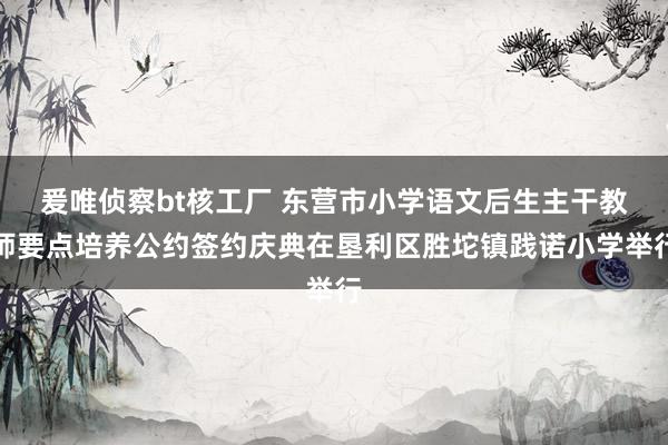 爰唯侦察bt核工厂 东营市小学语文后生主干教师要点培养公约签约庆典在垦利区胜坨镇践诺小学举行