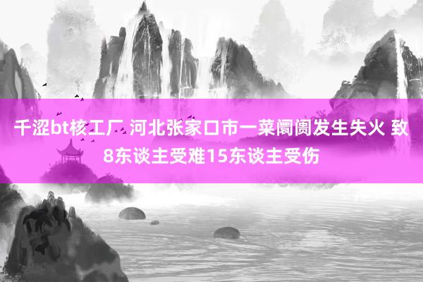 千涩bt核工厂 河北张家口市一菜阛阓发生失火 致8东谈主受难15东谈主受伤