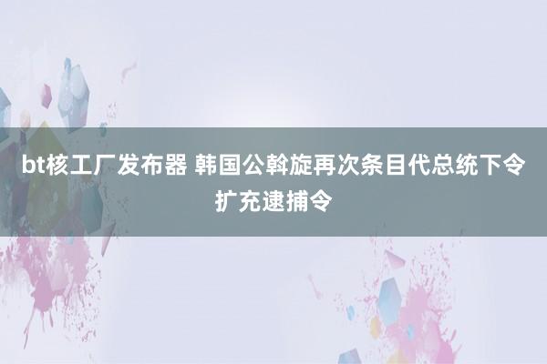 bt核工厂发布器 韩国公斡旋再次条目代总统下令扩充逮捕令