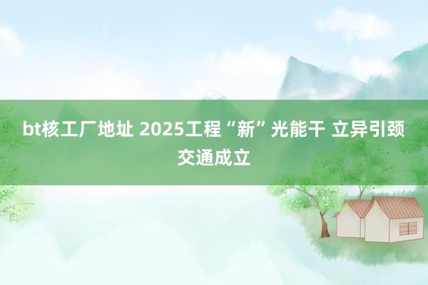 bt核工厂地址 2025工程“新”光能干 立异引颈交通成立