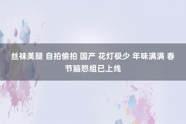 丝袜美腿 自拍偷拍 国产 花灯极少 年味满满 春节脑怒组已上线