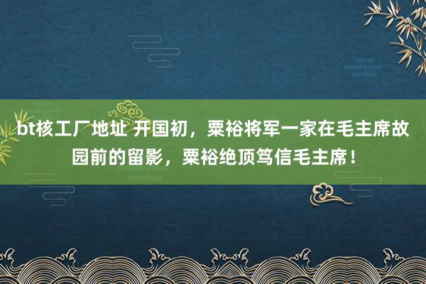 bt核工厂地址 开国初，粟裕将军一家在毛主席故园前的留影，粟裕绝顶笃信毛主席！