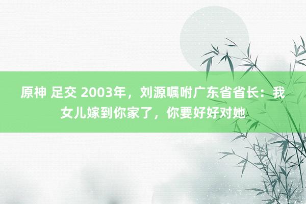 原神 足交 2003年，刘源嘱咐广东省省长：我女儿嫁到你家了，你要好好对她