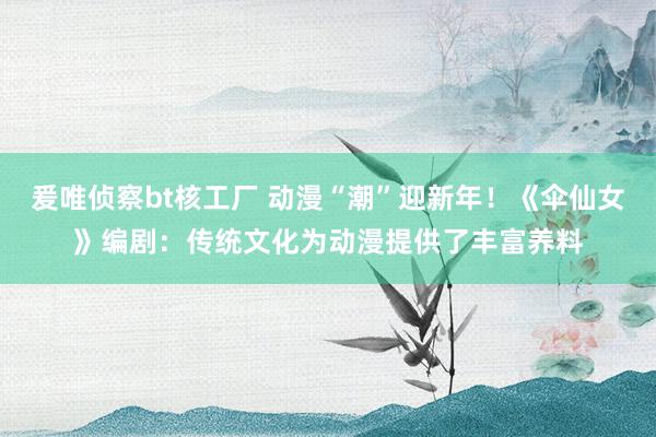 爰唯侦察bt核工厂 动漫“潮”迎新年！《伞仙女》编剧：传统文化为动漫提供了丰富养料