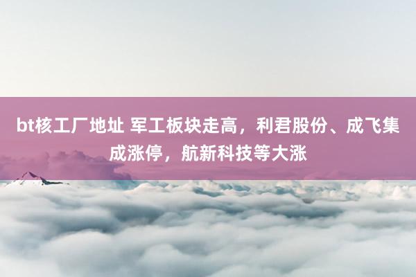 bt核工厂地址 军工板块走高，利君股份、成飞集成涨停，航新科技等大涨