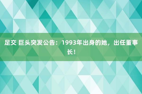 足交 巨头突发公告：1993年出身的她，出任董事长！