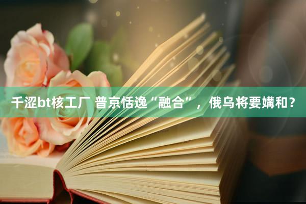 千涩bt核工厂 普京恬逸“融合”，俄乌将要媾和？