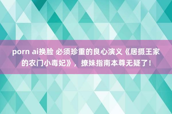 porn ai换脸 必须珍重的良心演义《居摄王家的农门小毒妃》，撩妹指南本尊无疑了！