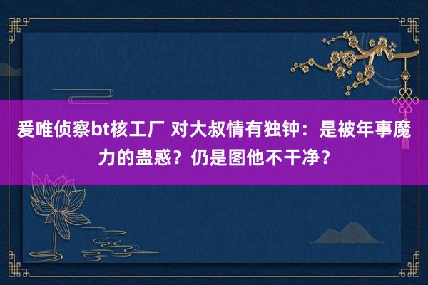 爰唯侦察bt核工厂 对大叔情有独钟：是被年事魔力的蛊惑？仍是图他不干净？