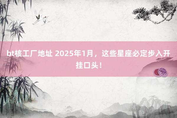 bt核工厂地址 2025年1月，这些星座必定步入开挂口头！