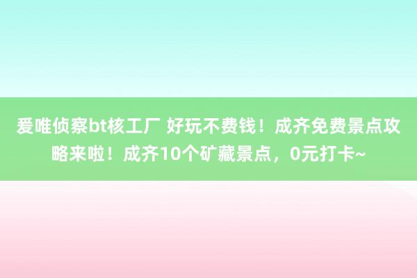 爰唯侦察bt核工厂 好玩不费钱！成齐免费景点攻略来啦！成齐10个矿藏景点，0元打卡~