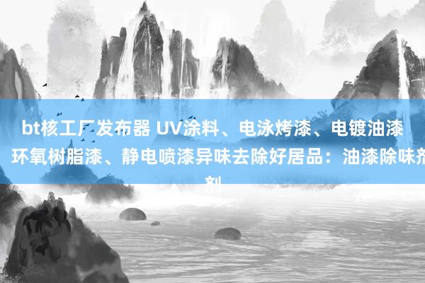 bt核工厂发布器 UV涂料、电泳烤漆、电镀油漆、环氧树脂漆、静电喷漆异味去除好居品：油漆除味剂