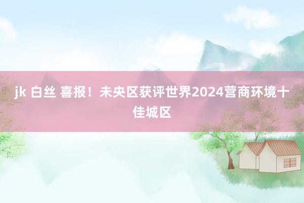 jk 白丝 喜报！未央区获评世界2024营商环境十佳城区