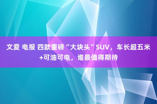 文爱 电报 四款重磅“大块头”SUV，车长超五米+可油可电，谁最值得期待