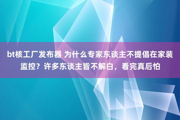 bt核工厂发布器 为什么专家东谈主不提倡在家装监控？许多东谈主皆不解白，看完真后怕