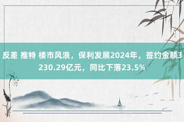 反差 推特 楼市风浪，保利发展2024年，签约金额3230.29亿元，同比下落23.5%