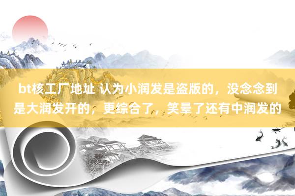 bt核工厂地址 认为小润发是盗版的，没念念到是大润发开的，更综合了，笑晕了还有中润发的