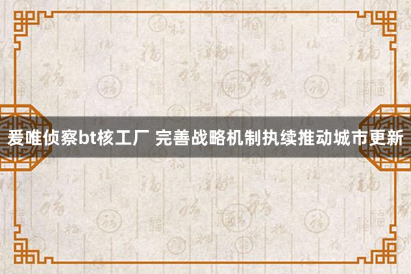 爰唯侦察bt核工厂 完善战略机制执续推动城市更新