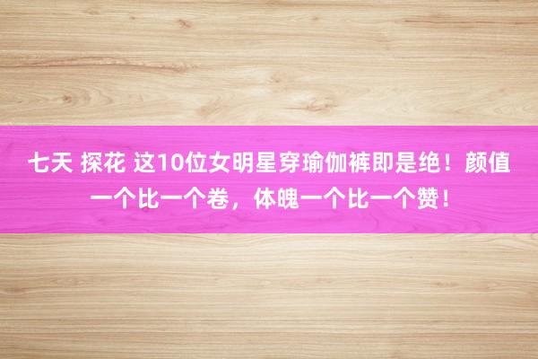 七天 探花 这10位女明星穿瑜伽裤即是绝！颜值一个比一个卷，体魄一个比一个赞！