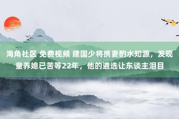 海角社区 免费视频 建国少将携妻酌水知源，发现童养媳已苦等22年，他的遴选让东谈主泪目