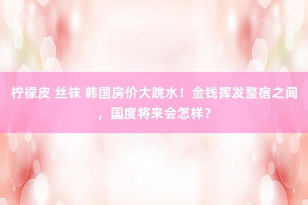 柠檬皮 丝袜 韩国房价大跳水！金钱挥发整宿之间，国度将来会怎样？