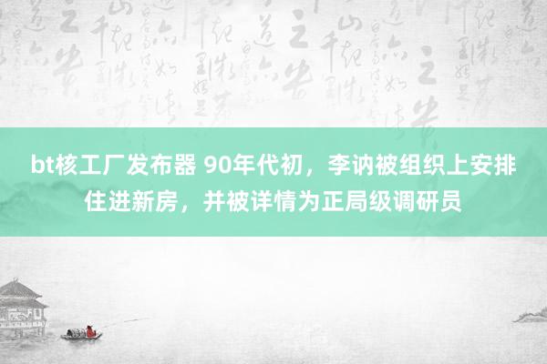 bt核工厂发布器 90年代初，李讷被组织上安排住进新房，并被详情为正局级调研员