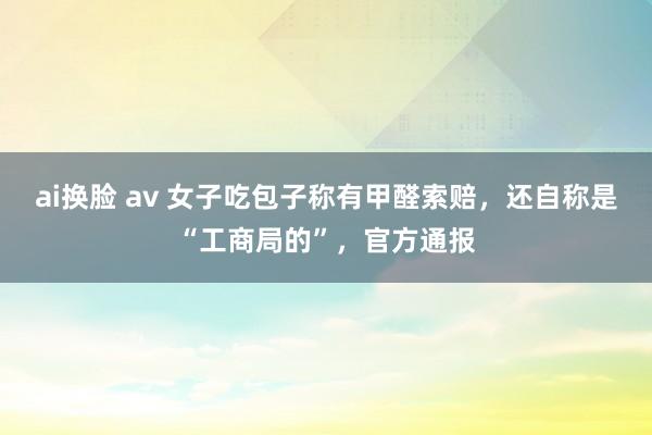 ai换脸 av 女子吃包子称有甲醛索赔，还自称是“工商局的”，官方通报