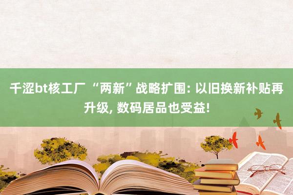 千涩bt核工厂 “两新”战略扩围: 以旧换新补贴再升级， 数码居品也受益!