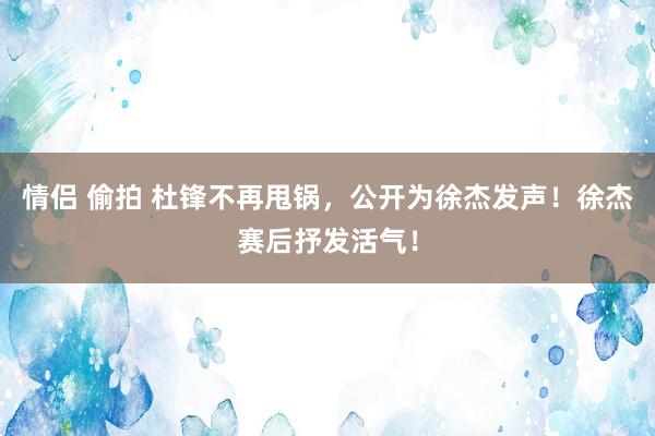 情侣 偷拍 杜锋不再甩锅，公开为徐杰发声！徐杰赛后抒发活气！