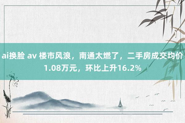 ai换脸 av 楼市风浪，南通太燃了，二手房成交均价1.08万元，环比上升16.2%