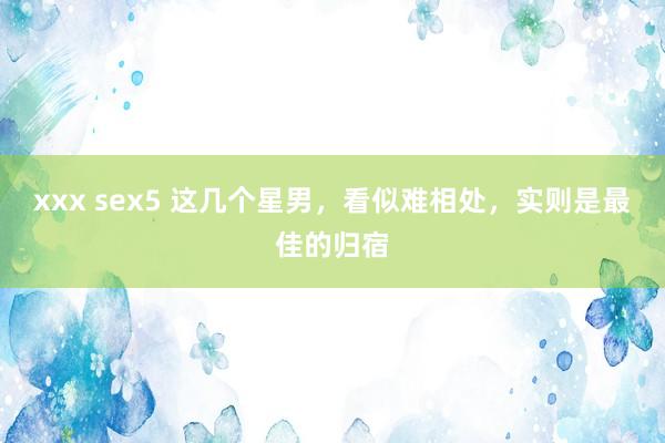 xxx sex5 这几个星男，看似难相处，实则是最佳的归宿