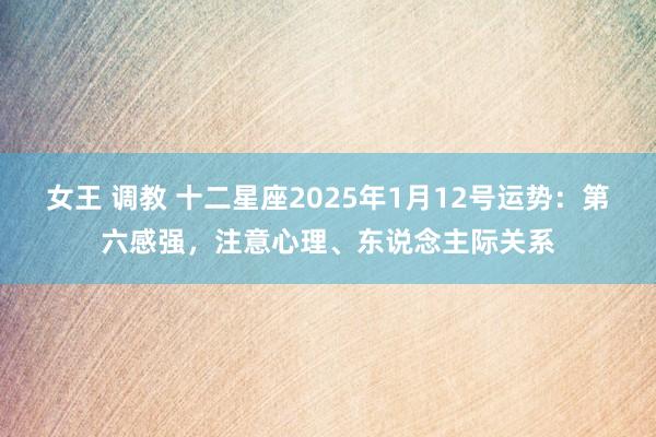 女王 调教 十二星座2025年1月12号运势：第六感强，注意心理、东说念主际关系