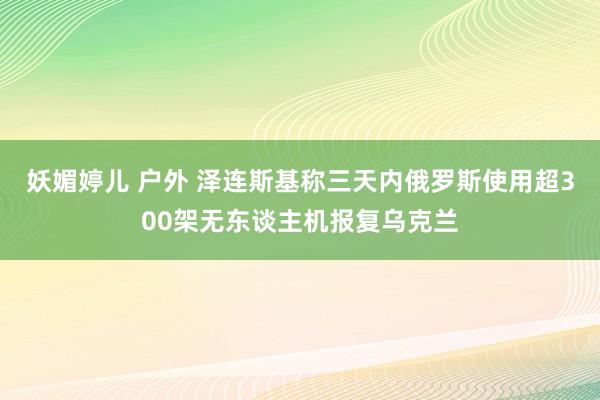 妖媚婷儿 户外 泽连斯基称三天内俄罗斯使用超300架无东谈主机报复乌克兰