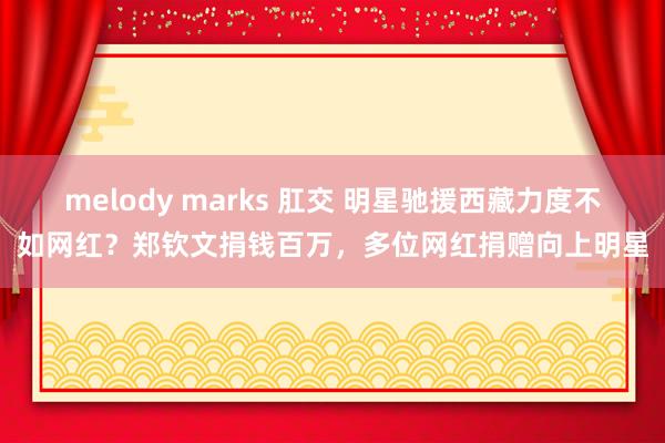 melody marks 肛交 明星驰援西藏力度不如网红？郑钦文捐钱百万，多位网红捐赠向上明星