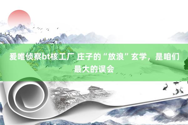 爰唯侦察bt核工厂 庄子的“放浪”玄学，是咱们最大的误会