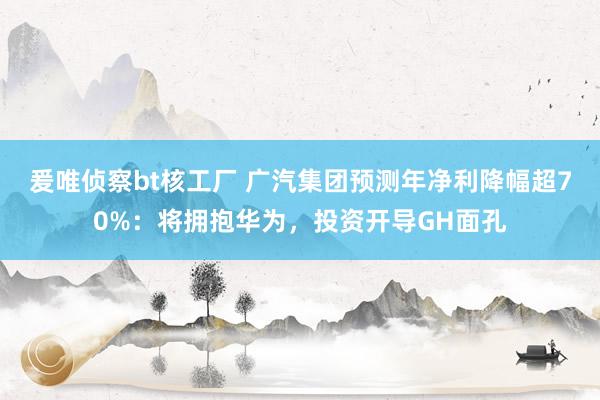 爰唯侦察bt核工厂 广汽集团预测年净利降幅超70%：将拥抱华为，投资开导GH面孔