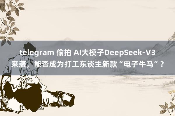 telegram 偷拍 AI大模子DeepSeek-V3来袭，能否成为打工东谈主新款“电子牛马”？