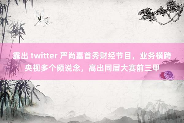 露出 twitter 严尚嘉首秀财经节目，业务横跨央视多个频说念，高出同届大赛前三甲