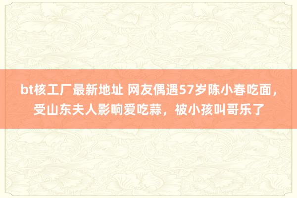 bt核工厂最新地址 网友偶遇57岁陈小春吃面，受山东夫人影响爱吃蒜，被小孩叫哥乐了