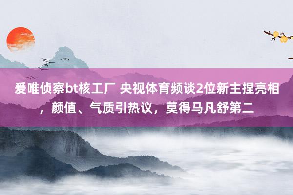 爰唯侦察bt核工厂 央视体育频谈2位新主捏亮相，颜值、气质引热议，莫得马凡舒第二